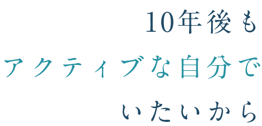 10年後も 元気な自分で いたいから